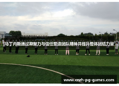 马丁内斯通过凝聚力与信任塑造团队精神并提升整体团结力量 马丁内斯通过凝聚力与信任塑造团队精神并提升整体团结力量