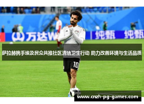 萨拉赫携手埃及民众共推社区清洁卫生行动 助力改善环境与生活品质