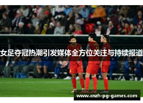 女足夺冠热潮引发媒体全方位关注与持续报道